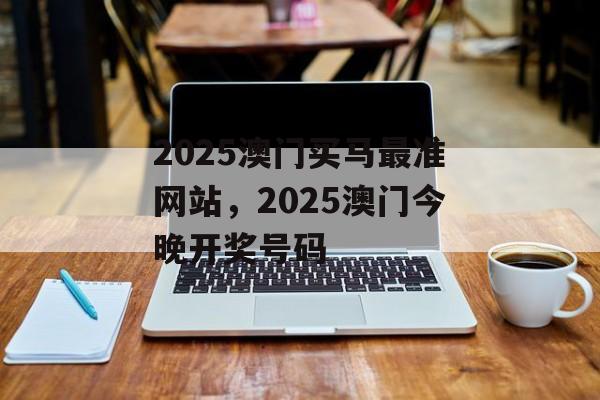 2025澳门买马最准网站，2025澳门今晚开奖号码