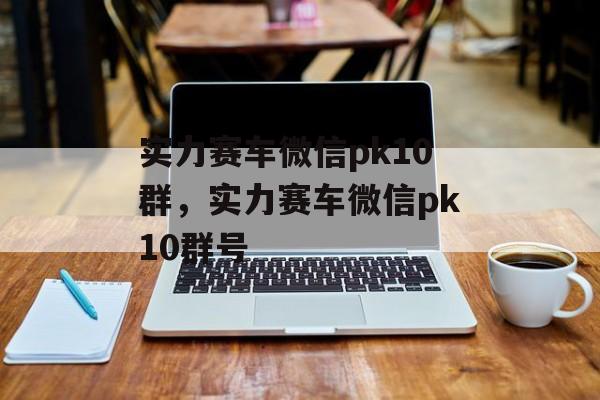 实力赛车微信pk10群，实力赛车微信pk10群号